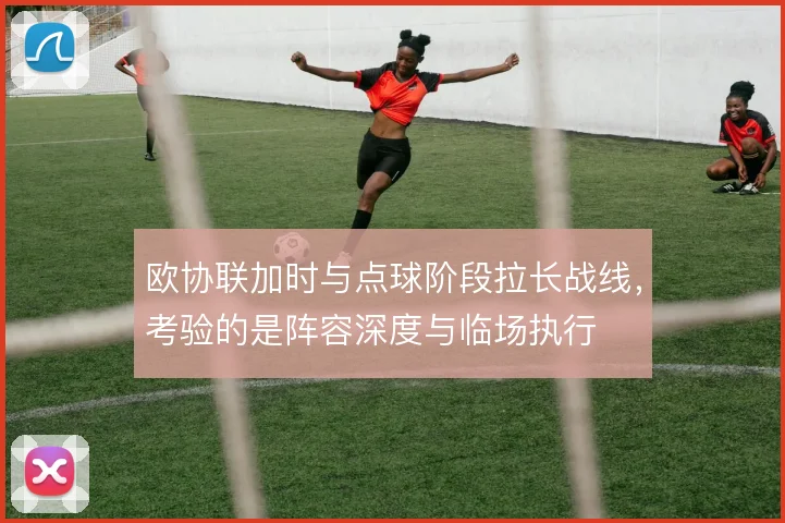 欧协联加时与点球阶段拉长战线，考验的是阵容深度与临场执行