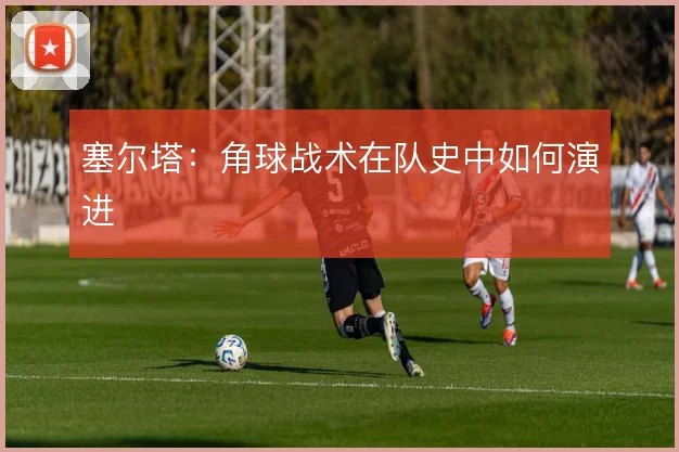 塞尔塔：角球战术在队史中如何演进