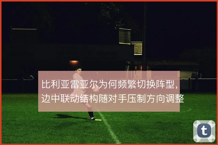 比利亚雷亚尔为何频繁切换阵型，边中联动结构随对手压制方向调整