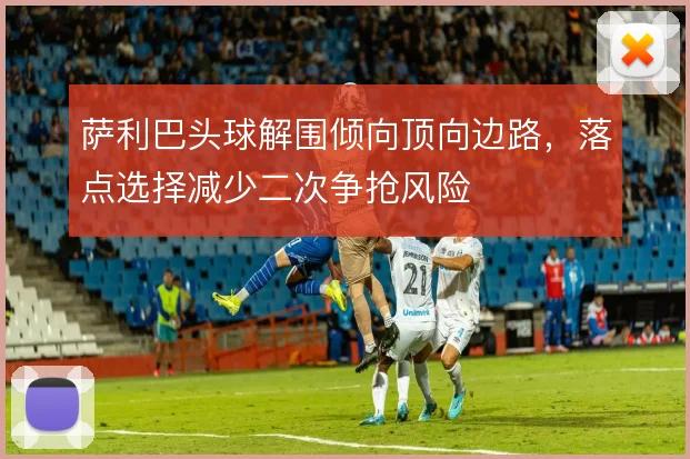 萨利巴头球解围倾向顶向边路，落点选择减少二次争抢风险