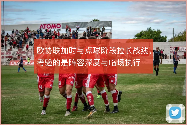 欧协联加时与点球阶段拉长战线，考验的是阵容深度与临场执行
