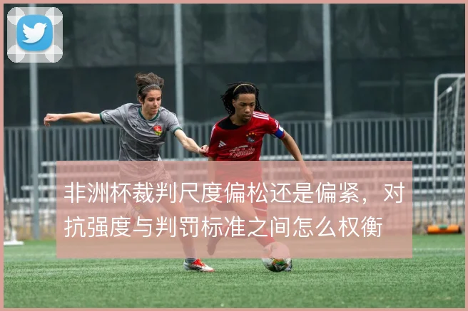 非洲杯裁判尺度偏松还是偏紧,对抗强度与判罚标准之间怎么权衡