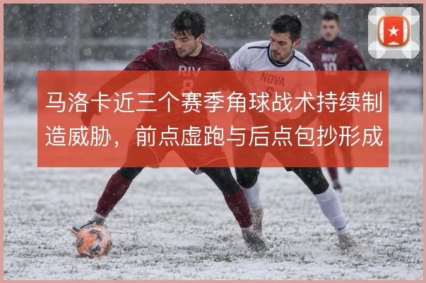 马洛卡近三个赛季角球战术持续制造威胁,前点虚跑与后点包抄形成固定套路