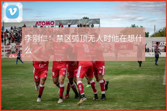 李刚仁：禁区弧顶无人时他在想什么