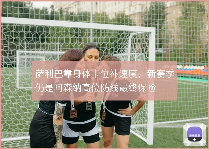 萨利巴靠身体卡位补速度，新赛季仍是阿森纳高位防线最终保险