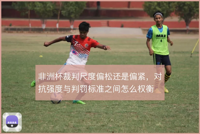 非洲杯裁判尺度偏松还是偏紧，对抗强度与判罚标准之间怎么权衡