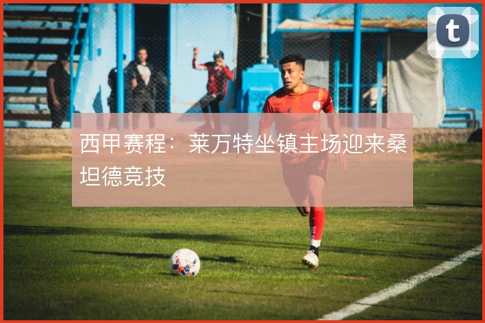 西甲赛程：莱万特坐镇主场迎来桑坦德竞技