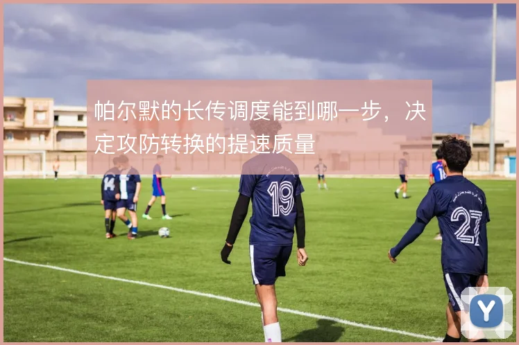 帕尔默的长传调度能到哪一步,决定攻防转换的提速质量