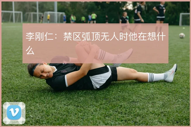 李刚仁:禁区弧顶无人时他在想什么