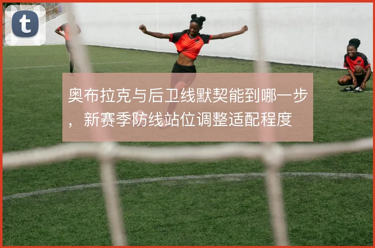 奥布拉克与后卫线默契能到哪一步，新赛季防线站位调整适配程度